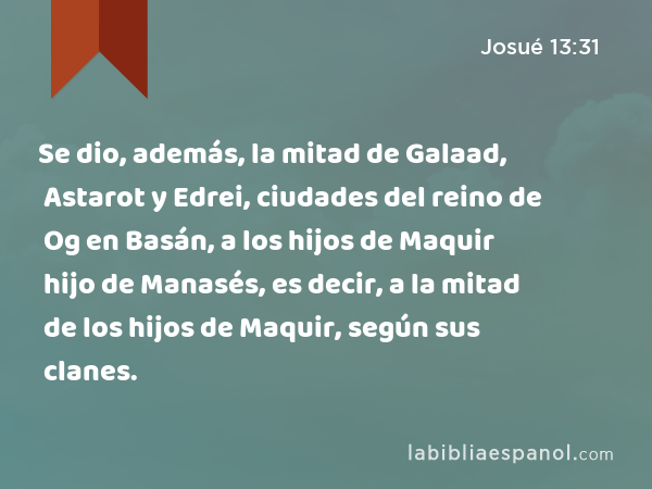 Se dio, además, la mitad de Galaad, Astarot y Edrei, ciudades del reino de Og en Basán, a los hijos de Maquir hijo de Manasés, es decir, a la mitad de los hijos de Maquir, según sus clanes. - Josué 13:31