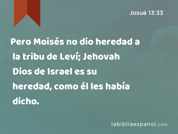Pero Moisés no dio heredad a la tribu de Leví; Jehovah Dios de Israel es su heredad, como él les había dicho. - Josué 13:33