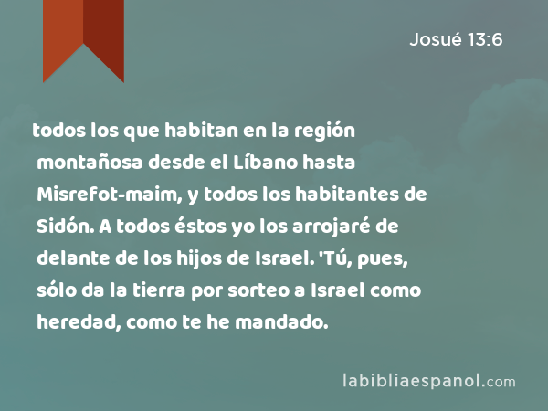 todos los que habitan en la región montañosa desde el Líbano hasta Misrefot-maim, y todos los habitantes de Sidón. A todos éstos yo los arrojaré de delante de los hijos de Israel. 'Tú, pues, sólo da la tierra por sorteo a Israel como heredad, como te he mandado. - Josué 13:6