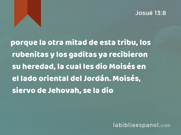 porque la otra mitad de esta tribu, los rubenitas y los gaditas ya recibieron su heredad, la cual les dio Moisés en el lado oriental del Jordán. Moisés, siervo de Jehovah, se la dio - Josué 13:8