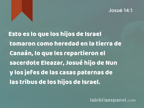 Esto es lo que los hijos de Israel tomaron como heredad en la tierra de Canaán, lo que les repartieron el sacerdote Eleazar, Josué hijo de Nun y los jefes de las casas paternas de las tribus de los hijos de Israel. - Josué 14:1