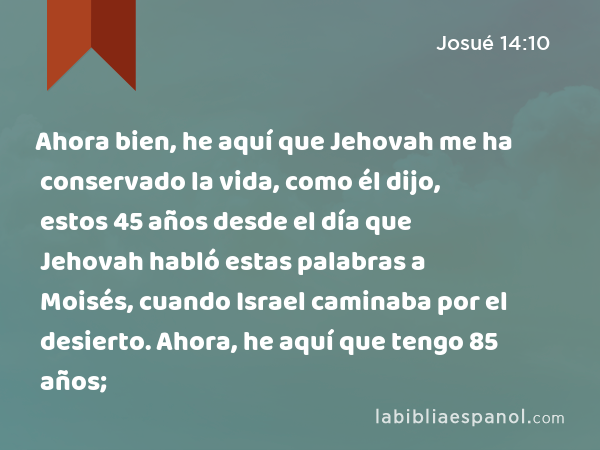 Ahora bien, he aquí que Jehovah me ha conservado la vida, como él dijo, estos 45 años desde el día que Jehovah habló estas palabras a Moisés, cuando Israel caminaba por el desierto. Ahora, he aquí que tengo 85 años; - Josué 14:10