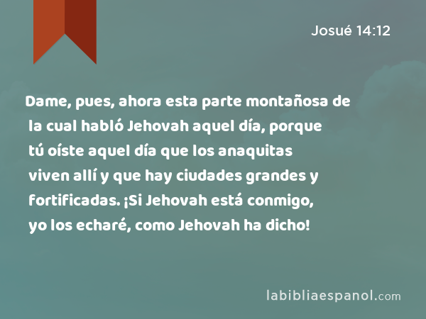 Dame, pues, ahora esta parte montañosa de la cual habló Jehovah aquel día, porque tú oíste aquel día que los anaquitas viven allí y que hay ciudades grandes y fortificadas. ¡Si Jehovah está conmigo, yo los echaré, como Jehovah ha dicho! - Josué 14:12