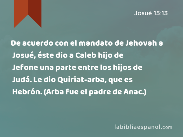 De acuerdo con el mandato de Jehovah a Josué, éste dio a Caleb hijo de Jefone una parte entre los hijos de Judá. Le dio Quiriat-arba, que es Hebrón. (Arba fue el padre de Anac.) - Josué 15:13