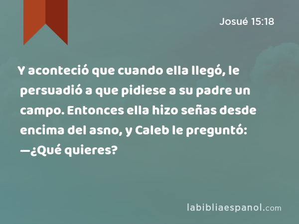 Y aconteció que cuando ella llegó, le persuadió a que pidiese a su padre un campo. Entonces ella hizo señas desde encima del asno, y Caleb le preguntó: —¿Qué quieres? - Josué 15:18