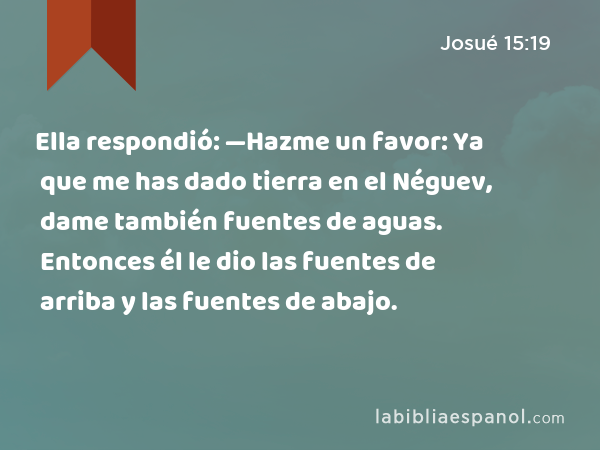 Ella respondió: —Hazme un favor: Ya que me has dado tierra en el Néguev, dame también fuentes de aguas. Entonces él le dio las fuentes de arriba y las fuentes de abajo. - Josué 15:19