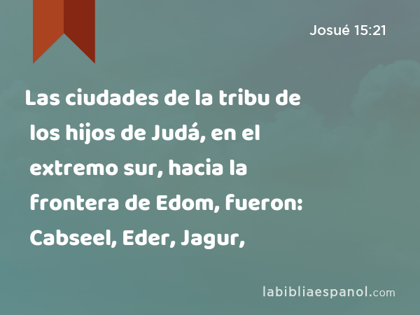 Las ciudades de la tribu de los hijos de Judá, en el extremo sur, hacia la frontera de Edom, fueron: Cabseel, Eder, Jagur, - Josué 15:21