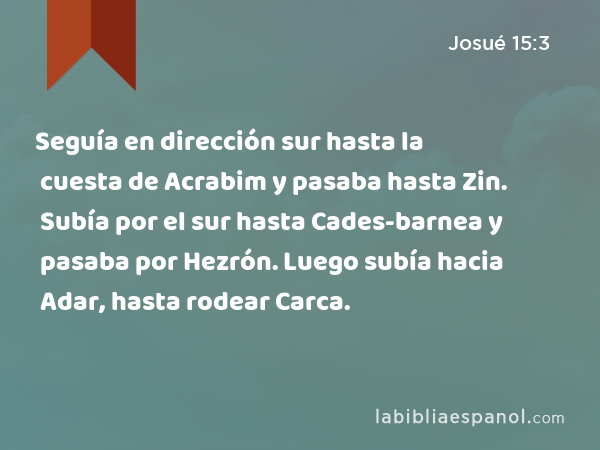 Seguía en dirección sur hasta la cuesta de Acrabim y pasaba hasta Zin. Subía por el sur hasta Cades-barnea y pasaba por Hezrón. Luego subía hacia Adar, hasta rodear Carca. - Josué 15:3