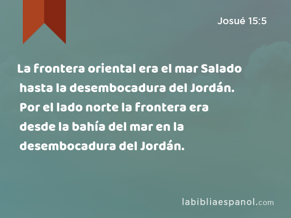 La frontera oriental era el mar Salado hasta la desembocadura del Jordán. Por el lado norte la frontera era desde la bahía del mar en la desembocadura del Jordán. - Josué 15:5