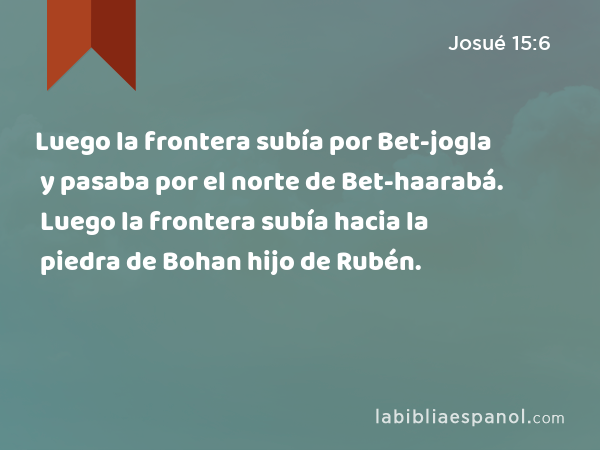 Luego la frontera subía por Bet-jogla y pasaba por el norte de Bet-haarabá. Luego la frontera subía hacia la piedra de Bohan hijo de Rubén. - Josué 15:6