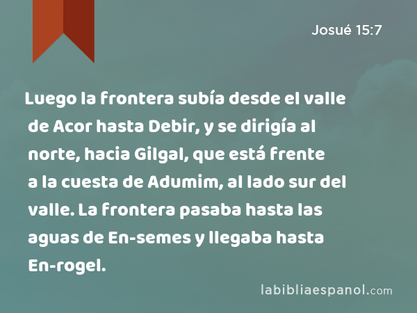 Luego la frontera subía desde el valle de Acor hasta Debir, y se dirigía al norte, hacia Gilgal, que está frente a la cuesta de Adumim, al lado sur del valle. La frontera pasaba hasta las aguas de En-semes y llegaba hasta En-rogel. - Josué 15:7