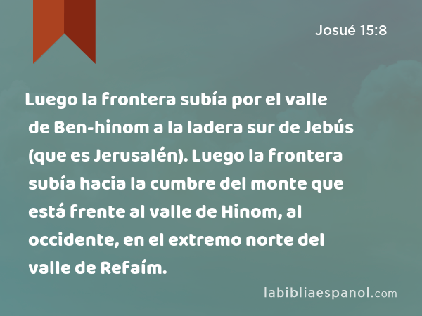 Luego la frontera subía por el valle de Ben-hinom a la ladera sur de Jebús (que es Jerusalén). Luego la frontera subía hacia la cumbre del monte que está frente al valle de Hinom, al occidente, en el extremo norte del valle de Refaím. - Josué 15:8