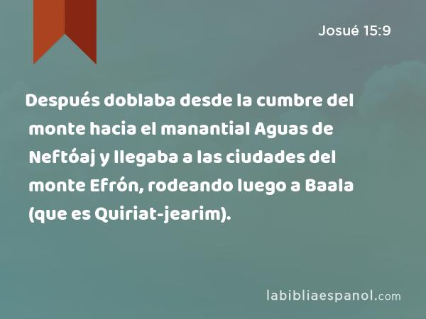 Después doblaba desde la cumbre del monte hacia el manantial Aguas de Neftóaj y llegaba a las ciudades del monte Efrón, rodeando luego a Baala (que es Quiriat-jearim). - Josué 15:9