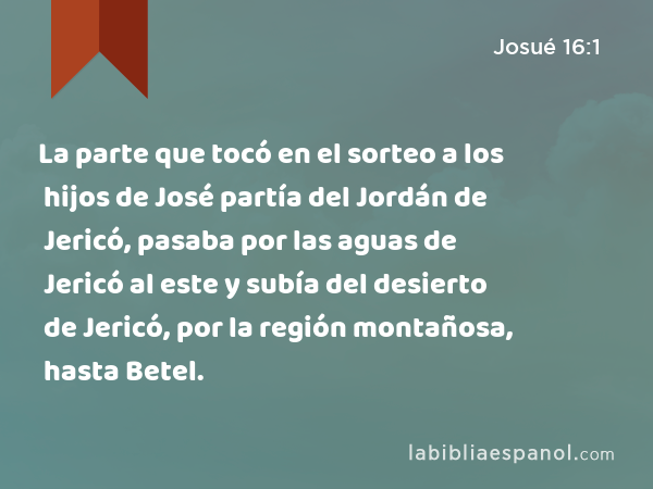 La parte que tocó en el sorteo a los hijos de José partía del Jordán de Jericó, pasaba por las aguas de Jericó al este y subía del desierto de Jericó, por la región montañosa, hasta Betel. - Josué 16:1