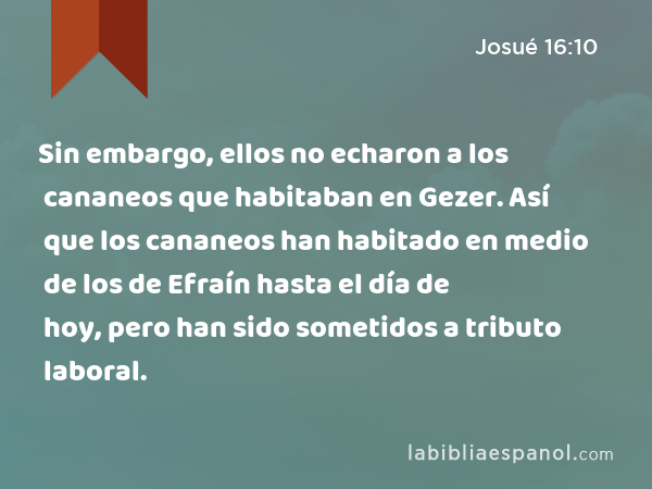 Sin embargo, ellos no echaron a los cananeos que habitaban en Gezer. Así que los cananeos han habitado en medio de los de Efraín hasta el día de hoy, pero han sido sometidos a tributo laboral. - Josué 16:10