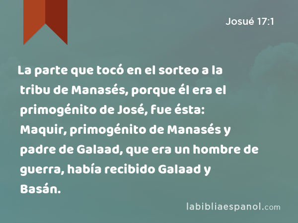 La parte que tocó en el sorteo a la tribu de Manasés, porque él era el primogénito de José, fue ésta: Maquir, primogénito de Manasés y padre de Galaad, que era un hombre de guerra, había recibido Galaad y Basán. - Josué 17:1