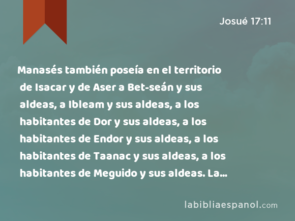 Manasés también poseía en el territorio de Isacar y de Aser a Bet-seán y sus aldeas, a Ibleam y sus aldeas, a los habitantes de Dor y sus aldeas, a los habitantes de Endor y sus aldeas, a los habitantes de Taanac y sus aldeas, a los habitantes de Meguido y sus aldeas. La tercera era Nafot. - Josué 17:11