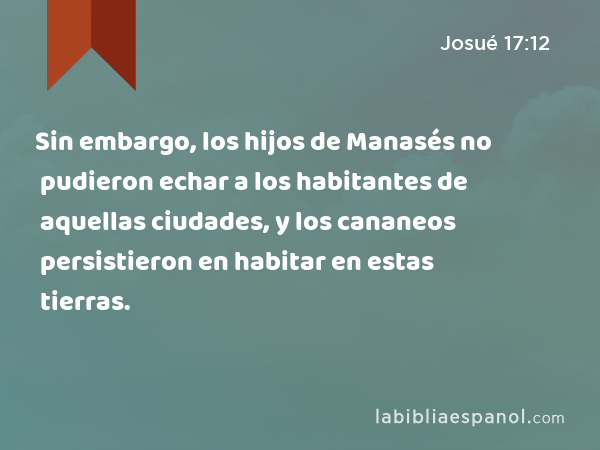 Sin embargo, los hijos de Manasés no pudieron echar a los habitantes de aquellas ciudades, y los cananeos persistieron en habitar en estas tierras. - Josué 17:12