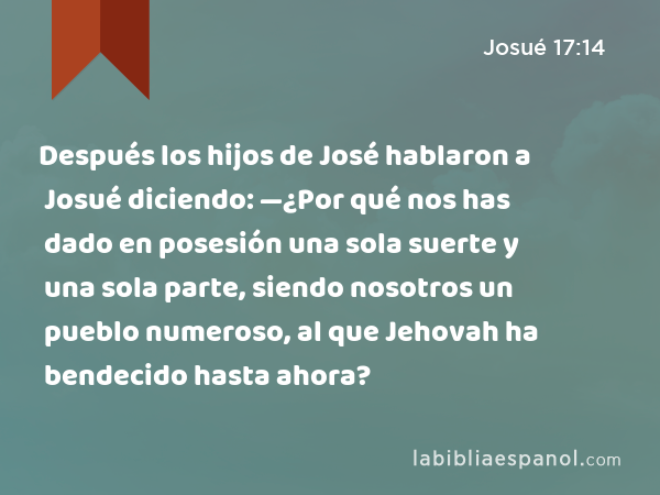 Después los hijos de José hablaron a Josué diciendo: —¿Por qué nos has dado en posesión una sola suerte y una sola parte, siendo nosotros un pueblo numeroso, al que Jehovah ha bendecido hasta ahora? - Josué 17:14