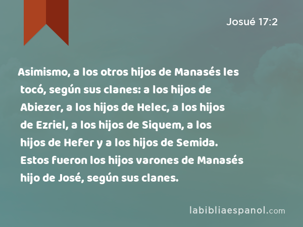 Asimismo, a los otros hijos de Manasés les tocó, según sus clanes: a los hijos de Abiezer, a los hijos de Helec, a los hijos de Ezriel, a los hijos de Siquem, a los hijos de Hefer y a los hijos de Semida. Estos fueron los hijos varones de Manasés hijo de José, según sus clanes. - Josué 17:2