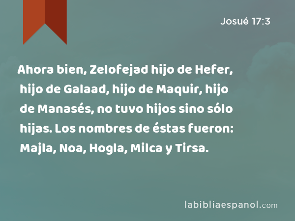 Ahora bien, Zelofejad hijo de Hefer, hijo de Galaad, hijo de Maquir, hijo de Manasés, no tuvo hijos sino sólo hijas. Los nombres de éstas fueron: Majla, Noa, Hogla, Milca y Tirsa. - Josué 17:3