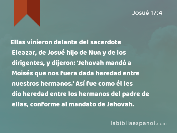 Ellas vinieron delante del sacerdote Eleazar, de Josué hijo de Nun y de los dirigentes, y dijeron: 'Jehovah mandó a Moisés que nos fuera dada heredad entre nuestros hermanos.' Así fue como él les dio heredad entre los hermanos del padre de ellas, conforme al mandato de Jehovah. - Josué 17:4