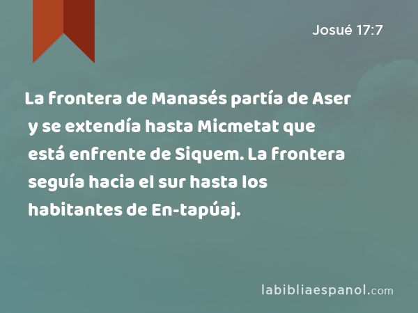 La frontera de Manasés partía de Aser y se extendía hasta Micmetat que está enfrente de Siquem. La frontera seguía hacia el sur hasta los habitantes de En-tapúaj. - Josué 17:7