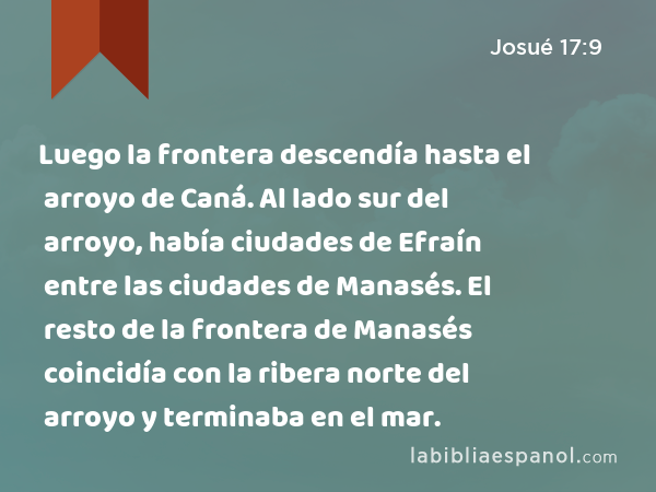 Luego la frontera descendía hasta el arroyo de Caná. Al lado sur del arroyo, había ciudades de Efraín entre las ciudades de Manasés. El resto de la frontera de Manasés coincidía con la ribera norte del arroyo y terminaba en el mar. - Josué 17:9