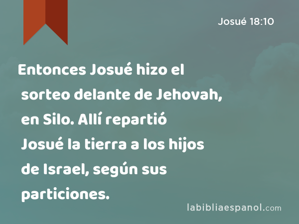 Entonces Josué hizo el sorteo delante de Jehovah, en Silo. Allí repartió Josué la tierra a los hijos de Israel, según sus particiones. - Josué 18:10