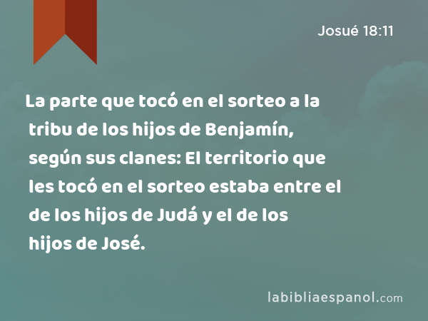 La parte que tocó en el sorteo a la tribu de los hijos de Benjamín, según sus clanes: El territorio que les tocó en el sorteo estaba entre el de los hijos de Judá y el de los hijos de José. - Josué 18:11