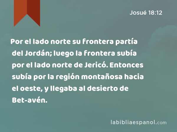 Por el lado norte su frontera partía del Jordán; luego la frontera subía por el lado norte de Jericó. Entonces subía por la región montañosa hacia el oeste, y llegaba al desierto de Bet-avén. - Josué 18:12