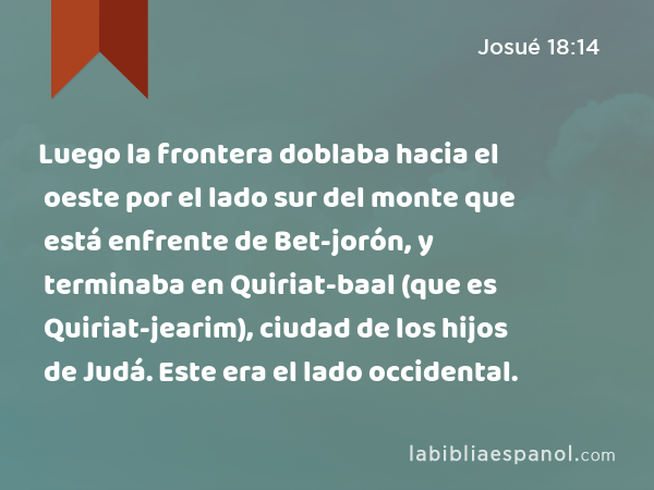 Luego la frontera doblaba hacia el oeste por el lado sur del monte que está enfrente de Bet-jorón, y terminaba en Quiriat-baal (que es Quiriat-jearim), ciudad de los hijos de Judá. Este era el lado occidental. - Josué 18:14