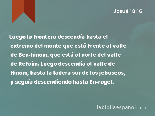 Luego la frontera descendía hasta el extremo del monte que está frente al valle de Ben-hinom, que está al norte del valle de Refaím. Luego descendía al valle de Hinom, hasta la ladera sur de los jebuseos, y seguía descendiendo hasta En-rogel. - Josué 18:16