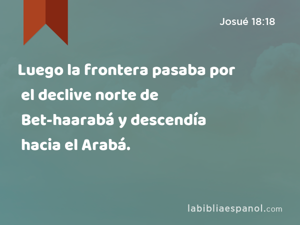 Luego la frontera pasaba por el declive norte de Bet-haarabá y descendía hacia el Arabá. - Josué 18:18