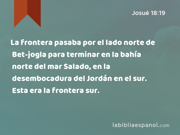 La frontera pasaba por el lado norte de Bet-jogla para terminar en la bahía norte del mar Salado, en la desembocadura del Jordán en el sur. Esta era la frontera sur. - Josué 18:19