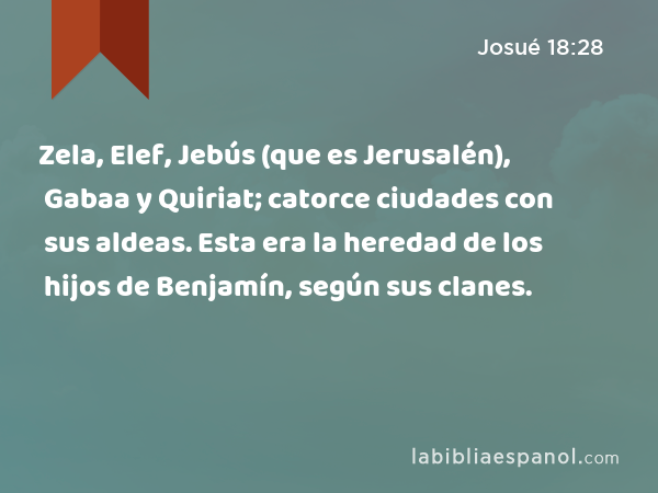 Zela, Elef, Jebús (que es Jerusalén), Gabaa y Quiriat; catorce ciudades con sus aldeas. Esta era la heredad de los hijos de Benjamín, según sus clanes. - Josué 18:28