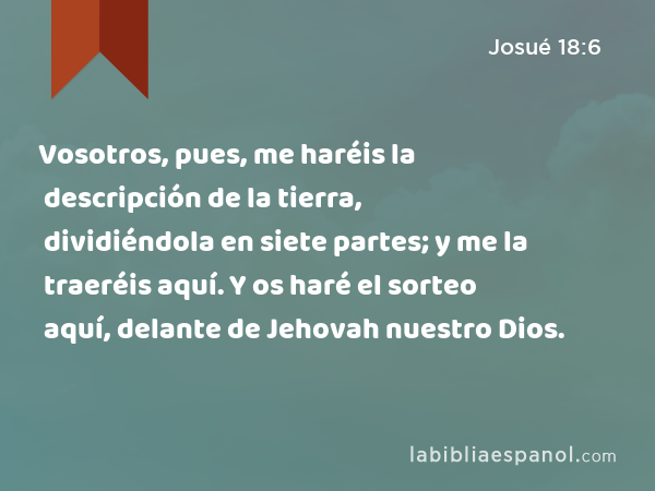 Vosotros, pues, me haréis la descripción de la tierra, dividiéndola en siete partes; y me la traeréis aquí. Y os haré el sorteo aquí, delante de Jehovah nuestro Dios. - Josué 18:6