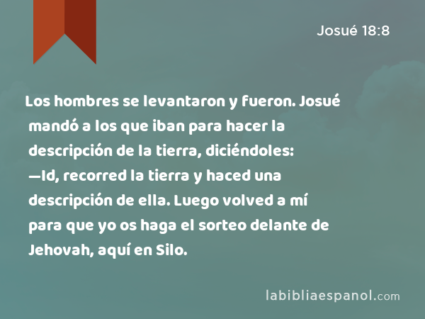 Los hombres se levantaron y fueron. Josué mandó a los que iban para hacer la descripción de la tierra, diciéndoles: —Id, recorred la tierra y haced una descripción de ella. Luego volved a mí para que yo os haga el sorteo delante de Jehovah, aquí en Silo. - Josué 18:8