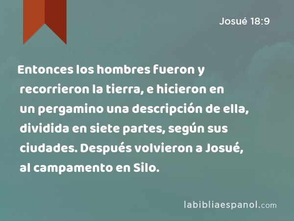 Entonces los hombres fueron y recorrieron la tierra, e hicieron en un pergamino una descripción de ella, dividida en siete partes, según sus ciudades. Después volvieron a Josué, al campamento en Silo. - Josué 18:9