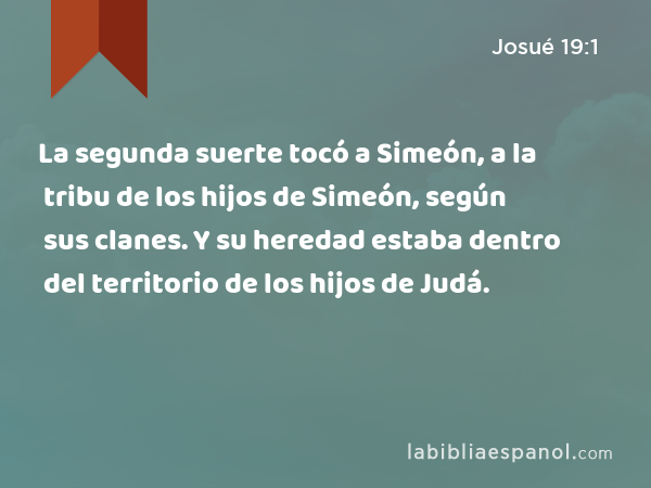 La segunda suerte tocó a Simeón, a la tribu de los hijos de Simeón, según sus clanes. Y su heredad estaba dentro del territorio de los hijos de Judá. - Josué 19:1