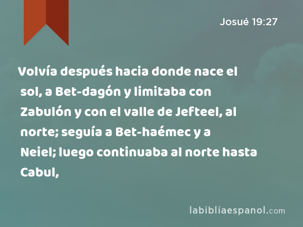 Volvía después hacia donde nace el sol, a Bet-dagón y limitaba con Zabulón y con el valle de Jefteel, al norte; seguía a Bet-haémec y a Neiel; luego continuaba al norte hasta Cabul, - Josué 19:27