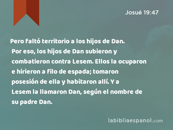 Pero faltó territorio a los hijos de Dan. Por eso, los hijos de Dan subieron y combatieron contra Lesem. Ellos la ocuparon e hirieron a filo de espada; tomaron posesión de ella y habitaron allí. Y a Lesem la llamaron Dan, según el nombre de su padre Dan. - Josué 19:47