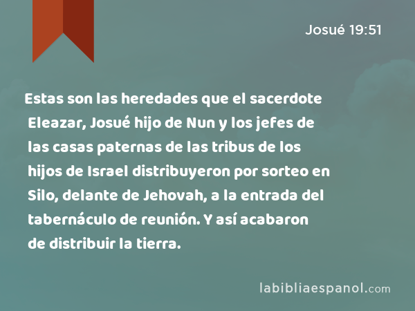 Estas son las heredades que el sacerdote Eleazar, Josué hijo de Nun y los jefes de las casas paternas de las tribus de los hijos de Israel distribuyeron por sorteo en Silo, delante de Jehovah, a la entrada del tabernáculo de reunión. Y así acabaron de distribuir la tierra. - Josué 19:51