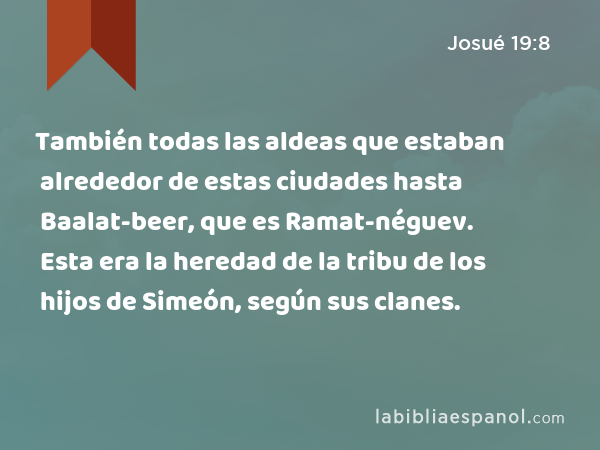 También todas las aldeas que estaban alrededor de estas ciudades hasta Baalat-beer, que es Ramat-néguev. Esta era la heredad de la tribu de los hijos de Simeón, según sus clanes. - Josué 19:8