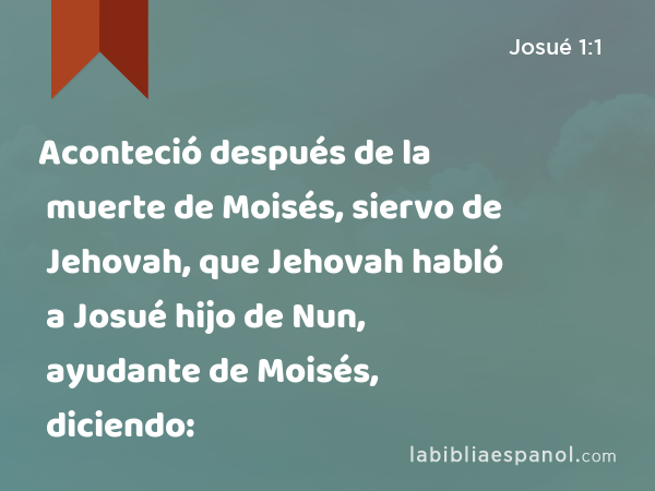Aconteció después de la muerte de Moisés, siervo de Jehovah, que Jehovah habló a Josué hijo de Nun, ayudante de Moisés, diciendo: - Josué 1:1