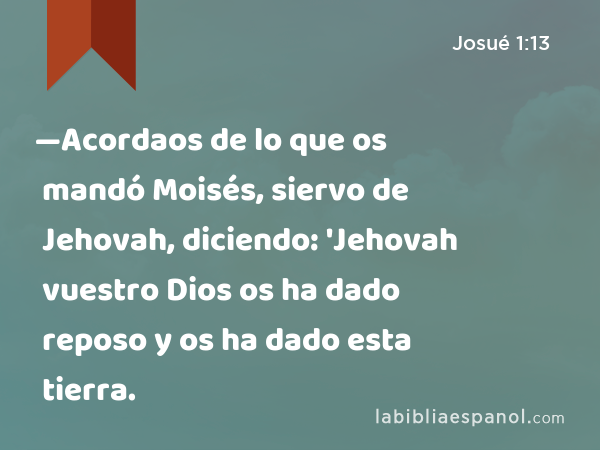 —Acordaos de lo que os mandó Moisés, siervo de Jehovah, diciendo: 'Jehovah vuestro Dios os ha dado reposo y os ha dado esta tierra. - Josué 1:13