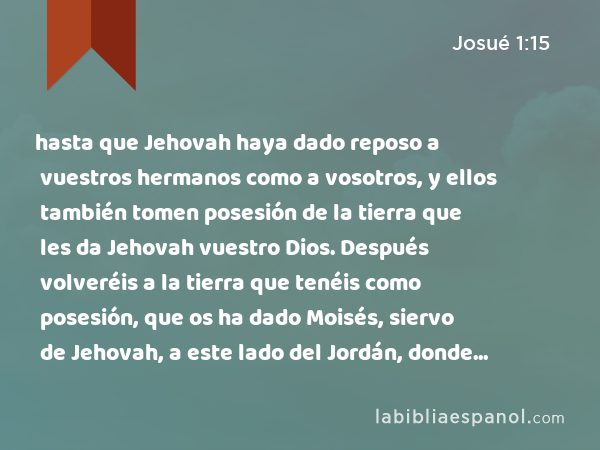 hasta que Jehovah haya dado reposo a vuestros hermanos como a vosotros, y ellos también tomen posesión de la tierra que les da Jehovah vuestro Dios. Después volveréis a la tierra que tenéis como posesión, que os ha dado Moisés, siervo de Jehovah, a este lado del Jordán, donde se levanta el sol.' - Josué 1:15