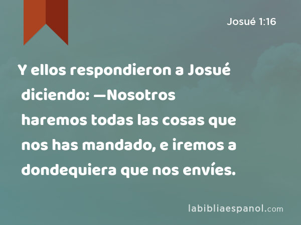 Y ellos respondieron a Josué diciendo: —Nosotros haremos todas las cosas que nos has mandado, e iremos a dondequiera que nos envíes. - Josué 1:16