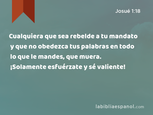 Cualquiera que sea rebelde a tu mandato y que no obedezca tus palabras en todo lo que le mandes, que muera. ¡Solamente esfuérzate y sé valiente! - Josué 1:18