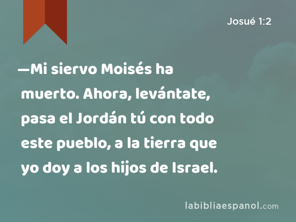 —Mi siervo Moisés ha muerto. Ahora, levántate, pasa el Jordán tú con todo este pueblo, a la tierra que yo doy a los hijos de Israel. - Josué 1:2